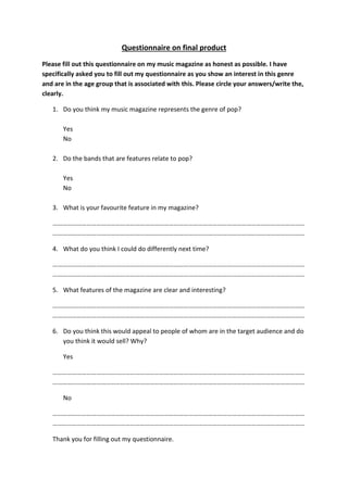 Questionnaire on final product
Please fill out this questionnaire on my music magazine as honest as possible. I have
specifically asked you to fill out my questionnaire as you show an interest in this genre
and are in the age group that is associated with this. Please circle your answers/write the,
clearly.
1. Do you think my music magazine represents the genre of pop?
Yes
No
2. Do the bands that are features relate to pop?
Yes
No
3. What is your favourite feature in my magazine?
…………………………………………………………………………………………………………………………………………
…………………………………………………………………………………………………………………………………………
4. What do you think I could do differently next time?
…………………………………………………………………………………………………………………………………………
…………………………………………………………………………………………………………………………………………
5. What features of the magazine are clear and interesting?
…………………………………………………………………………………………………………………………………………
…………………………………………………………………………………………………………………………………………
6. Do you think this would appeal to people of whom are in the target audience and do
you think it would sell? Why?
Yes
…………………………………………………………………………………………………………………………………………
…………………………………………………………………………………………………………………………………………
No
…………………………………………………………………………………………………………………………………………
…………………………………………………………………………………………………………………………………………
Thank you for filling out my questionnaire.
 