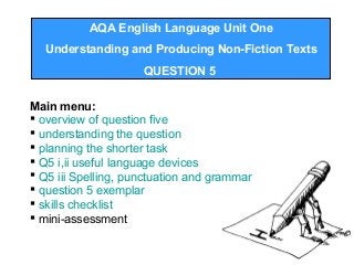 AQA English Language Unit One
Understanding and Producing Non-Fiction Texts
QUESTION 5
Main menu:
 overview of question five
 understanding the question
 planning the shorter task
 Q5 i,ii useful language devices
 Q5 iii Spelling, punctuation and grammar
 question 5 exemplar
 skills checklist
 mini-assessment
 