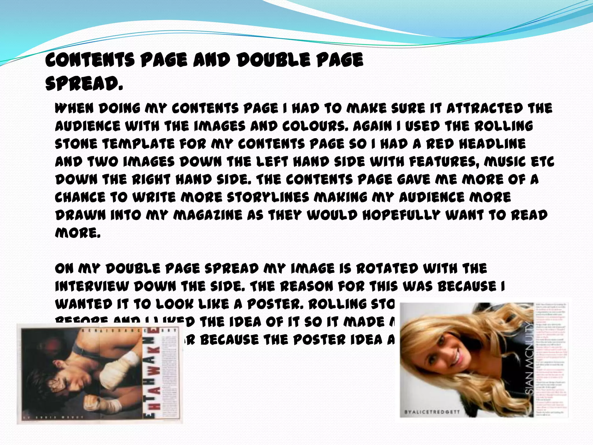 Contents page and double page
spread.
When doing my contents page I had to make sure it attracted the
audience with the images and colours. Again I used the rolling
stone template for my contents page so I had a red headline
and two images down the left hand side with features, music etc
down the right hand side. The contents page gave me more of a
chance to write more storylines making my audience more
drawn into my magazine as they would hopefully want to read
more.

On my double page spread my image is rotated with the
interview down the side. The reason for this was because I
wanted it to look like a poster. Rolling stone have done this
before and I liked the idea of it so it made me want to
something similar because the poster idea attracted me when
researching.
 