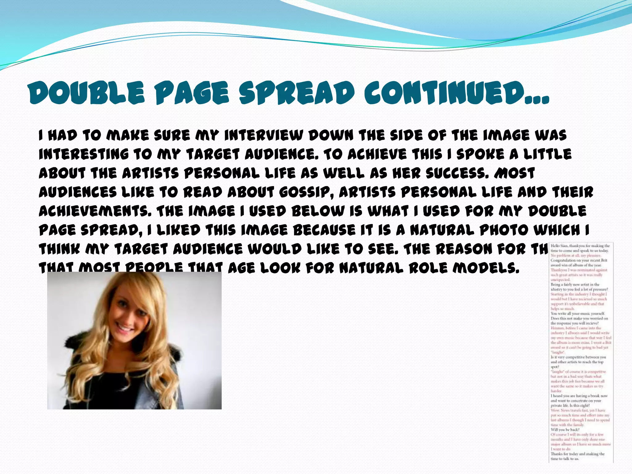 Double Page spread continued…
I had to make sure my interview down the side of the image was
interesting to my target audience. To achieve this I spoke a little
about the artists personal life as well as her success. Most
audiences like to read about gossip, artists personal life and their
achievements. The image I used below is what I used for my double
page spread, I liked this image because it is a natural photo which I
think my target audience would like to see. The reason for this is
that most people that age look for natural role models.
 
