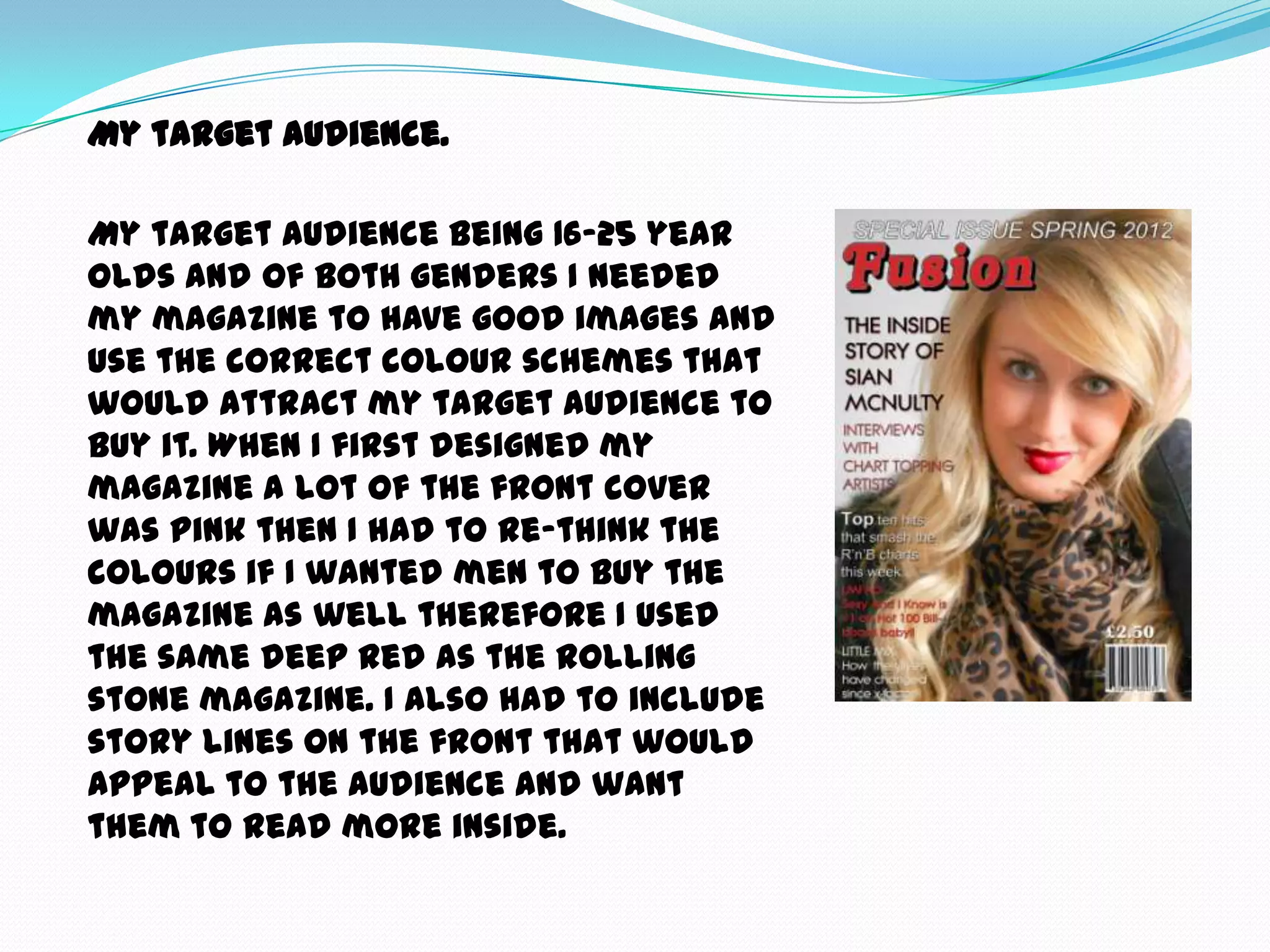 My target audience.

My target audience being 16-25 year
olds and of both genders I needed
my magazine to have good images and
use the correct colour schemes that
would attract my target audience to
buy it. When I first designed my
magazine a lot of the front cover
was pink then I had to re-think the
colours if I wanted men to buy the
magazine as well therefore I used
the same deep red as the rolling
stone magazine. I also had to include
story lines on the front that would
appeal to the audience and want
them to read more inside.
 