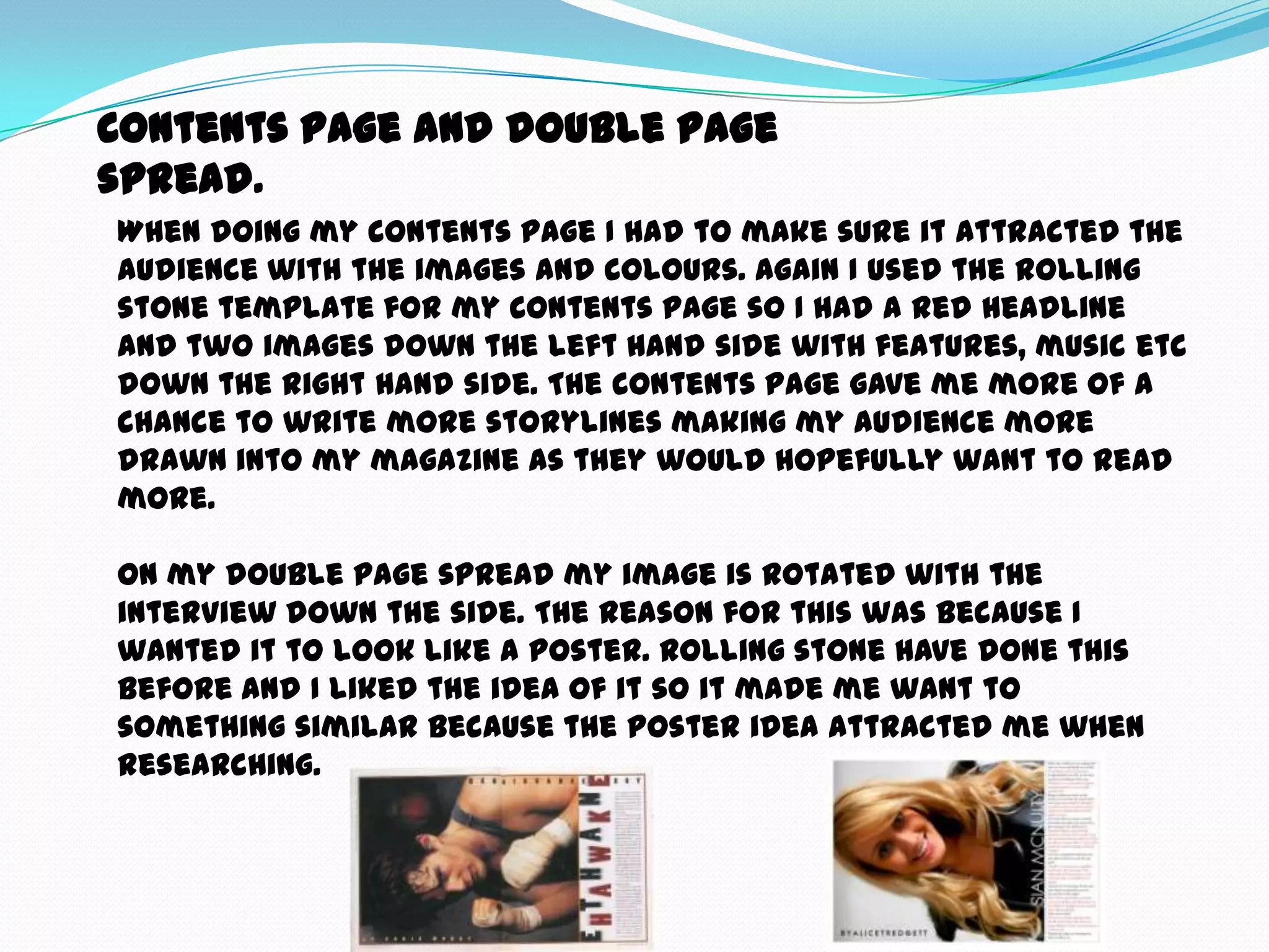 Contents page and double page
spread.
When doing my contents page I had to make sure it attracted the
audience with the images and colours. Again I used the rolling
stone template for my contents page so I had a red headline
and two images down the left hand side with features, music etc
down the right hand side. The contents page gave me more of a
chance to write more storylines making my audience more
drawn into my magazine as they would hopefully want to read
more.

On my double page spread my image is rotated with the
interview down the side. The reason for this was because I
wanted it to look like a poster. Rolling stone have done this
before and I liked the idea of it so it made me want to
something similar because the poster idea attracted me when
researching.
 