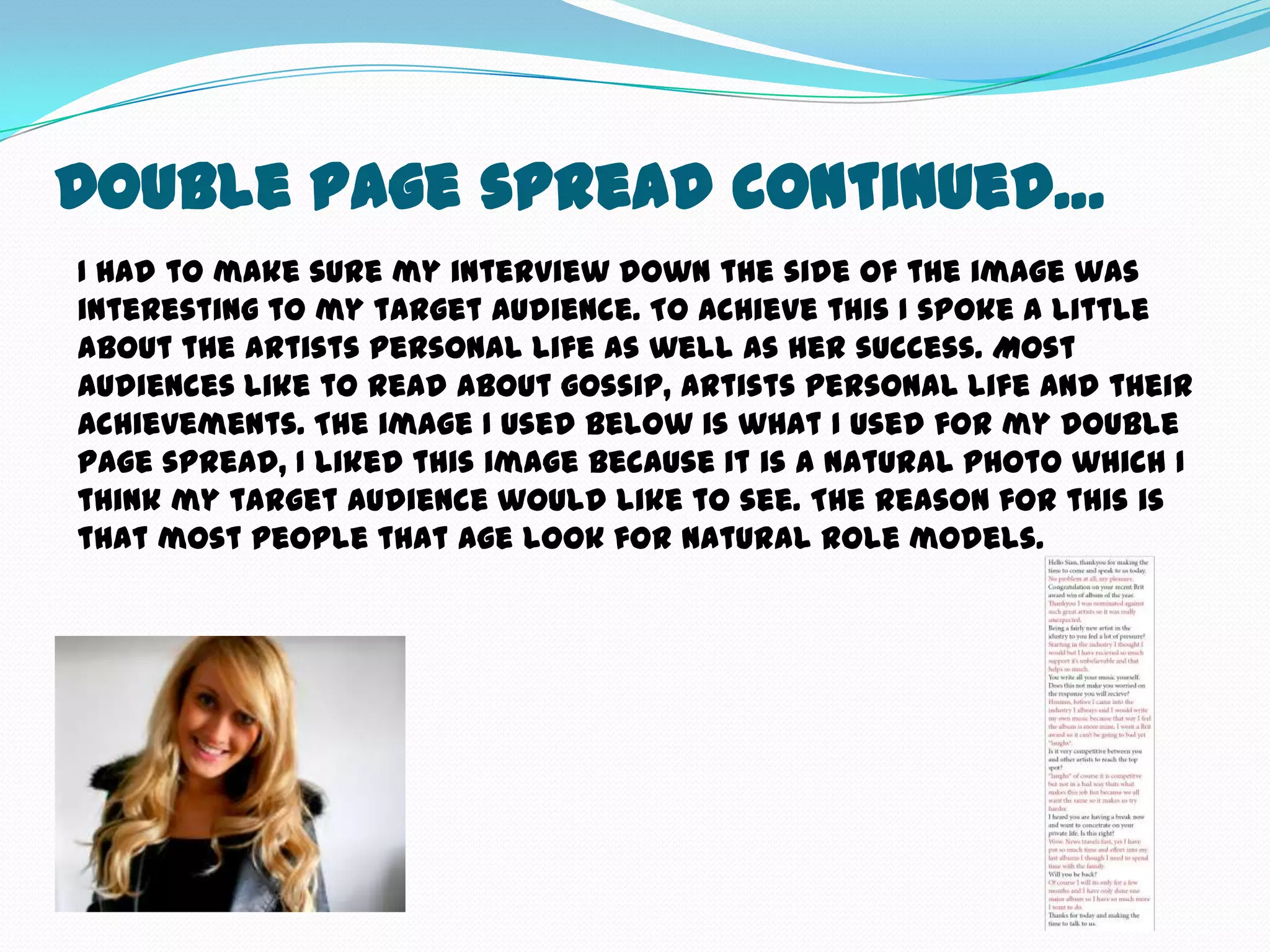 Double Page spread continued…
I had to make sure my interview down the side of the image was
interesting to my target audience. To achieve this I spoke a little
about the artists personal life as well as her success. Most
audiences like to read about gossip, artists personal life and their
achievements. The image I used below is what I used for my double
page spread, I liked this image because it is a natural photo which I
think my target audience would like to see. The reason for this is
that most people that age look for natural role models.
 