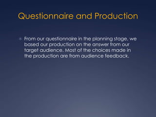 Questionnaire and Production
 From our questionnaire in the planning stage, we

based our production on the answer from our
target audience. Most of the choices made in
the production are from audience feedback.

 