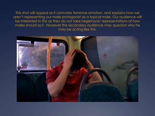 This shot will appeal as it connotes feminine emotion, and explains how we
aren’t representing our male protagonist as a typical male. Our audience will
be interested in this as they do not take hegemonic representations of how
males should act. However the secondary audience may question why he
may be acting like this.

 
