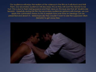 Our audience will enjoy the realism of the violence in the film as it will shock and thrill
them. Our secondary audience will also enjoy this as they will want the terrorist to be
hurt, this is due to them being passive and their views on this issue are that all ‘Muslims are
terrorists’. Hopefully during the film the secondary audiences opinions will change, we can
apply the culmination theory to this to explain how over time an ideology can be
presented and drawn in. Stereotypically they wouldn’t want to see the supposed villain
(terrorist) to get away free.

 