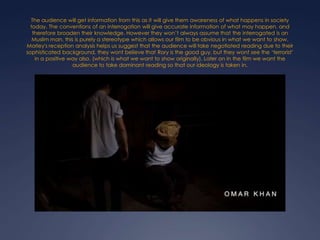 The audience will get information from this as it will give them awareness of what happens in society
today. The conventions of an interrogation will give accurate information of what may happen, and
therefore broaden their knowledge. However they won’t always assume that the interrogated is an
Muslim man, this is purely a stereotype which allows our film to be obvious in what we want to show.
Morley's reception analysis helps us suggest that the audience will take negotiated reading due to their
sophisticated background, they wont believe that Rory is the good guy, but they wont see the ‘terrorist’
in a positive way also. (which is what we want to show originally). Later on in the film we want the
audience to take dominant reading so that our ideology is taken in.

 