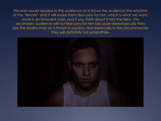 This shot would appeal to the audience as it shows the audience the emotion
of the ‘terrorist’ and it will make them feel sorry for him, which is what we want,
as he is an innocent man, and if you think about it he's the hero. The
secondary audience will not feel sorry for him because stereotypically they
see the Muslim man as a threat to society, and especially in the circumstances
they will definitely not sympathize.

 