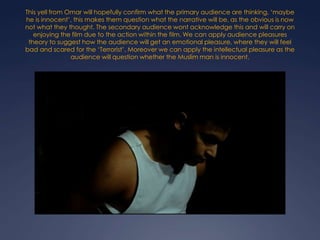 This yell from Omar will hopefully confirm what the primary audience are thinking, ‘maybe
he is innocent’, this makes them question what the narrative will be, as the obvious is now
not what they thought. The secondary audience wont acknowledge this and will carry on
enjoying the film due to the action within the film. We can apply audience pleasures
theory to suggest how the audience will get an emotional pleasure, where they will feel
bad and scared for the ‘Terrorist’. Moreover we can apply the intellectual pleasure as the
audience will question whether the Muslim man is innocent.

 