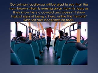 Our primary audience will be glad to see that the
now known villain is running away from his fears as
they know he is a coward and doesn't’t show
typical signs of being a hero, unlike the ‘terrorist’
who sat and accepted his fears.

 
