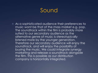 Sound
 As a sophisticated audience their preferences to

music wont be that of the mass market e.g. pop.
The soundtrack within the film is probably more
suited to our secondary audience as the
alternative genre of music is stereotypically
listened more by the younger generation.
Therefore our secondary audience will enjoy the
soundtrack, and will enjoy the possibility of
buying the music. We could integrate synergy
marketing and release a soundtrack alongside
the film. This is possible as our distribution
company is horizontally integrated.

 
