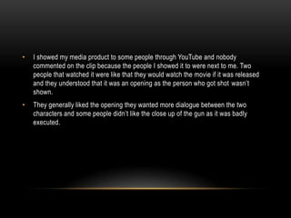 • I showed my media product to some people through YouTube and nobody
commented on the clip because the people I showed it to were next to me. Two
people that watched it were like that they would watch the movie if it was released
and they understood that it was an opening as the person who got shot wasn’t
shown.
• They generally liked the opening they wanted more dialogue between the two
characters and some people didn’t like the close up of the gun as it was badly
executed.
 