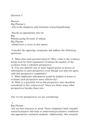 Question 5
Discuss
Big Pharma’s
role in the diagnosis and treatment of psychopathology
.
Decide an appropriate role for
Big
Pharma going forward, if indeed
Big Pharma
should have a voice in this matter.
Consider the opposing viewpoints and address the following
questions:
A. What does each position believe? Why--what is the evidence
being used for their arguments? Evaluate the quality of the
evidence from a scholarly perspective.
B. Can you identify one or more logical points or pieces of
information in each perspective even though you may not agree
with that perspective completely?
C. What additional information would be helpful to know to
evaluate each perspective more effectively?
D. What is a potential 3rd or 4th perspective that should be
considered in this controversy? There are likely many other
perspectives besides these two.
The 1st two perspectives we are considering:
1.
Big Pharma
has our best interests in mind. These companies fund valuable
research projects that help us understand psychiatric conditions
and appropriate treatment methods. Additionally, this research
 