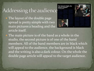 Addressing the audienceThe layout of the double page spread is pretty simple with twomain pictures a heading and the article itself.The main picture is of the band as a whole in the studio, the second picture is of one of the band members. All of the band members are in black which will appeal to the audience, the background is black and the writing is also a dark colour. On the whole the double page article will appeal to the target audience.