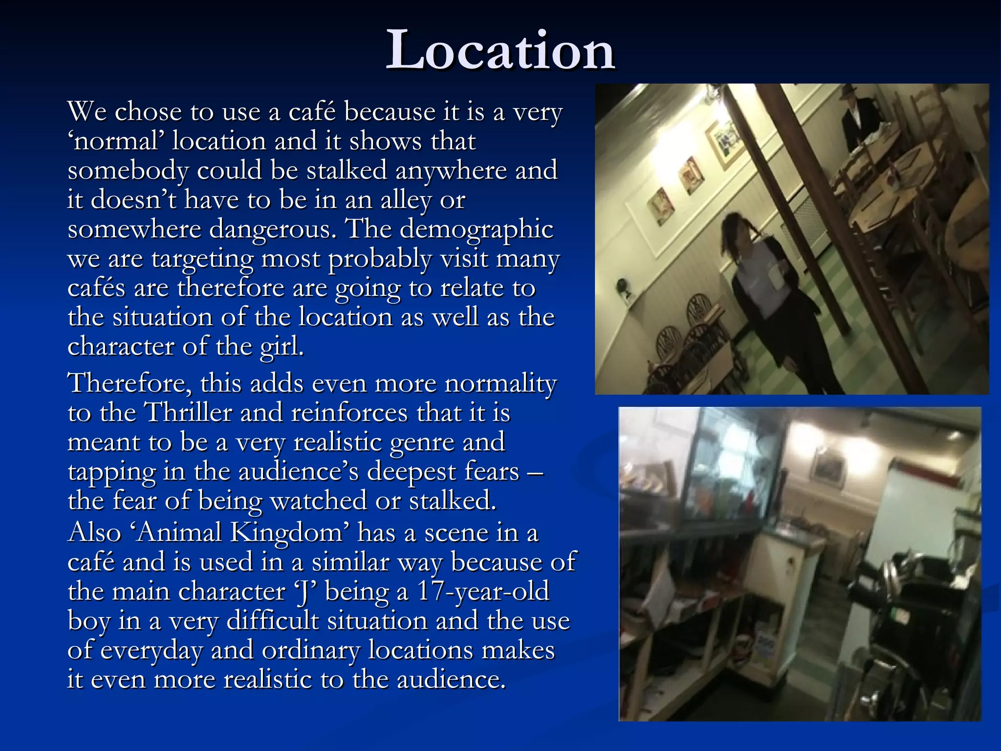 Location
We chose to use a café because it is a very
‘normal’ location and it shows that
somebody could be stalked anywhere and
it doesn’t have to be in an alley or
somewhere dangerous. The demographic
we are targeting most probably visit many
cafés are therefore are going to relate to
the situation of the location as well as the
character of the girl.
Therefore, this adds even more normality
to the Thriller and reinforces that it is
meant to be a very realistic genre and
tapping in the audience’s deepest fears –
the fear of being watched or stalked.
Also ‘Animal Kingdom’ has a scene in a
café and is used in a similar way because of
the main character ‘J’ being a 17-year-old
boy in a very difficult situation and the use
of everyday and ordinary locations makes
it even more realistic to the audience.
 