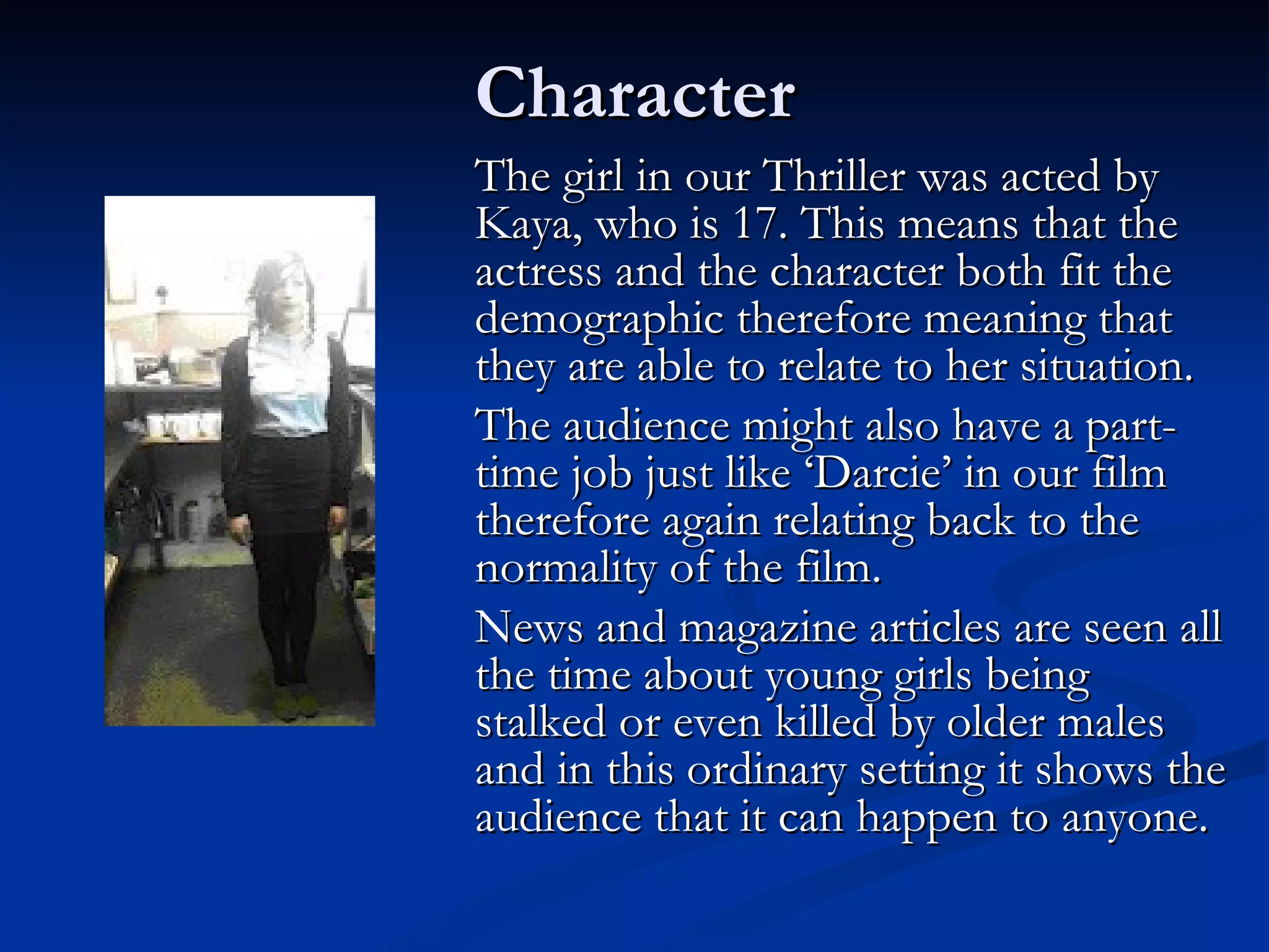 Character
The girl in our Thriller was acted by
Kaya, who is 17. This means that the
actress and the character both fit the
demographic therefore meaning that
they are able to relate to her situation.
The audience might also have a part-
time job just like ‘Darcie’ in our film
therefore again relating back to the
normality of the film.
News and magazine articles are seen all
the time about young girls being
stalked or even killed by older males
and in this ordinary setting it shows the
audience that it can happen to anyone.
 