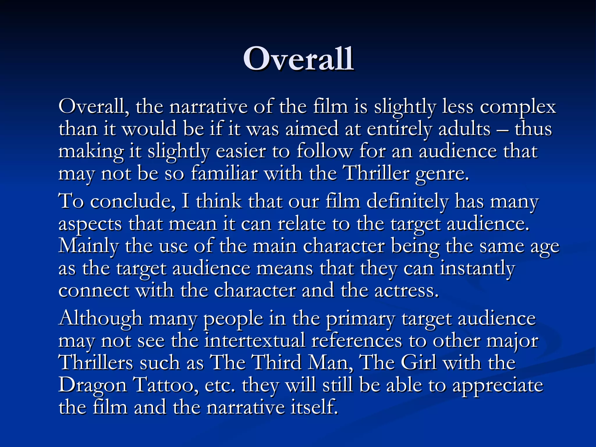 Overall
Overall, the narrative of the film is slightly less complex
than it would be if it was aimed at entirely adults – thus
making it slightly easier to follow for an audience that
may not be so familiar with the Thriller genre.
To conclude, I think that our film definitely has many
aspects that mean it can relate to the target audience.
Mainly the use of the main character being the same age
as the target audience means that they can instantly
connect with the character and the actress.
Although many people in the primary target audience
may not see the intertextual references to other major
Thrillers such as The Third Man, The Girl with the
Dragon Tattoo, etc. they will still be able to appreciate
the film and the narrative itself.
 