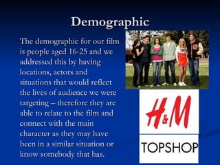 Demographic
The demographic for our film
is people aged 16-25 and we
addressed this by having
locations, actors and
situations that would reflect
the lives of audience we were
targeting – therefore they are
able to relate to the film and
connect with the main
character as they may have
been in a similar situation or
know somebody that has.
 