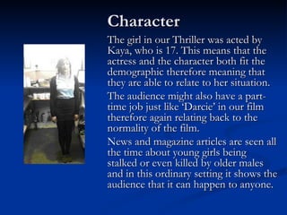 Character
The girl in our Thriller was acted by
Kaya, who is 17. This means that the
actress and the character both fit the
demographic therefore meaning that
they are able to relate to her situation.
The audience might also have a part-
time job just like ‘Darcie’ in our film
therefore again relating back to the
normality of the film.
News and magazine articles are seen all
the time about young girls being
stalked or even killed by older males
and in this ordinary setting it shows the
audience that it can happen to anyone.
 