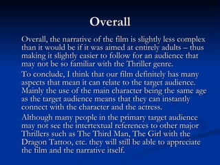 Overall
Overall, the narrative of the film is slightly less complex
than it would be if it was aimed at entirely adults – thus
making it slightly easier to follow for an audience that
may not be so familiar with the Thriller genre.
To conclude, I think that our film definitely has many
aspects that mean it can relate to the target audience.
Mainly the use of the main character being the same age
as the target audience means that they can instantly
connect with the character and the actress.
Although many people in the primary target audience
may not see the intertextual references to other major
Thrillers such as The Third Man, The Girl with the
Dragon Tattoo, etc. they will still be able to appreciate
the film and the narrative itself.
 