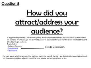 Question 5
How did you
attract/address your
audience?
In my product I produced a two minute opening thriller sequence therefore it was crucial that we appealed to
the audience in various ways – we planned out various research techniques in order to find how to address and
attract our target audience.
This includes;
- Audience Research
- Questionnaire
- Focus Group
Click to see research.
The main way in which we attracted the audience is with the genre & the plot – we chose thriller & used a traditional
storyline as the plot (A curse) as it is one of the most popular and intriguing forms of film.
 