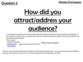 Question 5
How did you
attract/address your
audience?
In my product I produced a two minute opening thriller sequence therefore it was crucial that we appealed to
the audience in various ways – we planned out various research techniques in order to find how to address and
attract our target audience.
This includes;
- Audience Research
- Questionnaire
- Focus Group
Click to see research.
The main way in which we attracted the audience is with the genre & the plot – we chose thriller & used a traditional
storyline as the plot (A curse) as it is one of the most popular and intriguing forms of film.
Natalia Dominguez
 