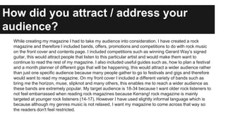While creating my magazine I had to take my audience into consideration. I have created a rock
magazine and therefore I in...