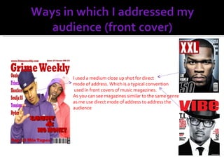 I used a medium close up shot for direct mode of address. Which is a typical convention used in front covers of music magazines. As you can see magazines similar to the same genre as me use direct mode of address to address the audience