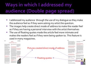I addressed my audience through the use of my dialogue as they make the audience feel as if they were asking my artist the question. The images help create direct mode of address to make the reader feel as if they are having a personal interview with the artist themselves The use of floating quotes made the article feel more intimate and makes the readers feel as if they were being spoken to. This feature is used in many magazines. Floating quotes Pictures created direct mode of address