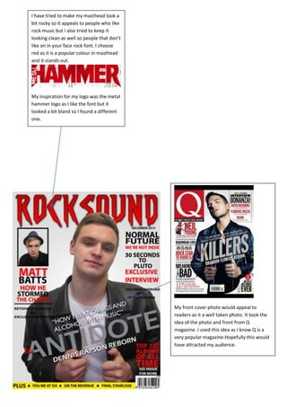 I have tried to make my masthead look a
bit rocky so it appeals to people who like
rock music but I also tried to keep it
looking clean as well so people that don’t
like an in your face rock font. I choose
red as it is a popular colour in masthead
and it stands out.




My inspiration for my logo was the metal
hammer logo as I like the font but it
looked a bit bland so I found a different
one.




                                             My front cover photo would appeal to
                                             readers as it a well taken photo. It took the
                                             idea of the photo and front from Q
                                             magazine. I used this idea as I know Q is a
                                             very popular magazine.Hopefully this would
                                             have attracted my audience.
 