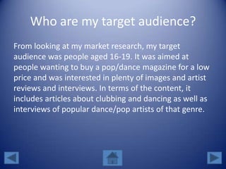 Who are my target audience?
From looking at my market research, my target
audience was people aged 16-19. It was aimed at
people wanting to buy a pop/dance magazine for a low
price and was interested in plenty of images and artist
reviews and interviews. In terms of the content, it
includes articles about clubbing and dancing as well as
interviews of popular dance/pop artists of that genre.
 