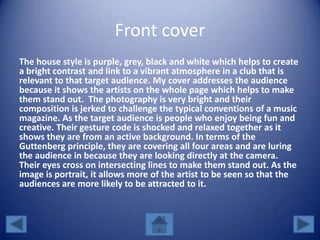 Front cover
The house style is purple, grey, black and white which helps to create
a bright contrast and link to a vibrant atmosphere in a club that is
relevant to that target audience. My cover addresses the audience
because it shows the artists on the whole page which helps to make
them stand out. The photography is very bright and their
composition is jerked to challenge the typical conventions of a music
magazine. As the target audience is people who enjoy being fun and
creative. Their gesture code is shocked and relaxed together as it
shows they are from an active background. In terms of the
Guttenberg principle, they are covering all four areas and are luring
the audience in because they are looking directly at the camera.
Their eyes cross on intersecting lines to make them stand out. As the
image is portrait, it allows more of the artist to be seen so that the
audiences are more likely to be attracted to it.
 