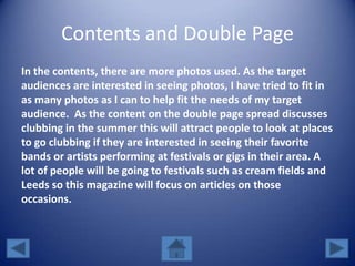 Contents and Double Page
In the contents, there are more photos used. As the target
audiences are interested in seeing photos, I have tried to fit in
as many photos as I can to help fit the needs of my target
audience. As the content on the double page spread discusses
clubbing in the summer this will attract people to look at places
to go clubbing if they are interested in seeing their favorite
bands or artists performing at festivals or gigs in their area. A
lot of people will be going to festivals such as cream fields and
Leeds so this magazine will focus on articles on those
occasions.
 