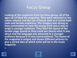 Focus Group
Looking at the responses from my focus group, all of the
ages 16-19 liked the magazine. They were attracted to the
colour scheme and the use of house style as it suited both
male and female audiences. The imagery was strong as
they commented on how the young artist was a way to
target a younger audience. They liked the layout of the
double page spread as they could see clearly what it was
about and the language was attracted to a younger
audience because it is very conversational. The layout of
the magazine is unique and shows different pictures to
give a varied idea of which artist will be in the music
magazine.
•
 