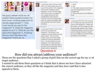 Question 6
How did you attract/address your audience?
These are the questions that I asked a group of girls that are the correct age for my 11-16
target audience.
I wanted to ask them these questions as I think that it shows me how I have attracted
the correct audience, as they all like the magazine and they have said that it also
appeals to them.
 