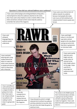 I have used a very informal term of address towards my audience because most people who enjoy rock music are fairly laid back and relaxed and don’t tend to speak very formal.I have also included this to show the free reviews that are going to be inside the magazine.This relates to the RAWR awards that I mentioned above and who is going to be starring at them and who is going too featured inside my magazine. I have used black font with a white outline to blend in. I have used different coloured writing and a snippet of what is going to be inside. Also I have used a star rating to attract my audience into reading it and to show it is going to be good.I have used a white background and big bold black writing with a interesting font to draw the audiences attention to the name. Also I have used a drop shadow to create a realistic effect on the letter and almost a 3d look to them and to help the audience remember the name of the magazine.I have used a quirky style font and a bright rock star purple colour to contrast to the other bright colours on the page. I have used this to encourage my audience to look inside.I have used bright colours in my font and caps lock to attract people to the new album coming out and to hint that there is going to be an interview inside.I have used colloquial language/lingo my audience would understand.I have dressed my artist in a bright coloured shirt to attract my audience and draw attention to my artist. Also the red in the shirt helps the guitar to stand out more.I have used bold lettering with a drop shadow behind the letters to make the artists name stand out so people will want to read it as they know who is featured.5905501790700Question 5: How did you attract/address your audience?<br />