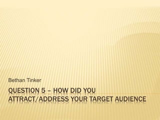 QUESTION 5 – HOW DID YOU
ATTRACT/ADDRESS YOUR TARGET AUDIENCE
Bethan Tinker
 