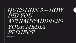 QUESTION 5 – HOW
DID YOU
ATTRACT/ADDRESS
YOUR MEDIA
PROJECTLaura Gregory
 