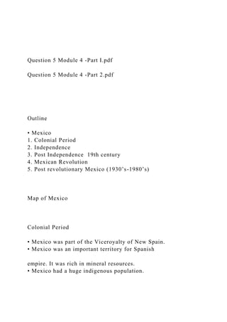 Question 5 Module 4 -Part I.pdf
Question 5 Module 4 -Part 2.pdf
Outline
• Mexico
1. Colonial Period
2. Independence
3. Post Independence 19th century
4. Mexican Revolution
5. Post revolutionary Mexico (1930’s-1980’s)
Map of Mexico
Colonial Period
• Mexico was part of the Viceroyalty of New Spain.
• Mexico was an important territory for Spanish
empire. It was rich in mineral resources.
• Mexico had a huge indigenous population.
 