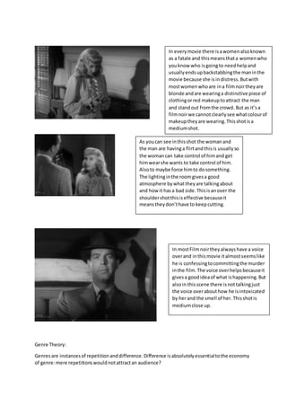 Genre Theory:
Genresare instancesof repetitionanddifference.Difference isabsolutelyessentialtothe economy
of genre:mere repetitionswouldnotattractan audience?
In everymovie there isawomenalsoknown
as a fatale and thismeansthata womenwho
youknow who isgoingto needhelpand
usuallyendsupbackstabbingthe maninthe
movie because she isindistress.Butwith
mostwomenwhoare ina filmnoirtheyare
blonde andare wearinga distinctive piece of
clothingorred makeuptoattract the man
and standout fromthe crowd. But as it’sa
filmnoirwe cannotclearlysee whatcolourof
makeuptheyare wearing.Thisshotisa
mediumshot.
As youcan see inthisshot the womanand
the man are havinga flirtandthisis usuallyso
the womancan take control of himand get
himwearshe wants to take control of him.
Alsoto maybe force himto dosomething.
The lightinginthe roomgivesa good
atmosphere bywhattheyare talkingabout
and how it hasa bad side.Thisisanover the
shouldershotthisiseffective becauseit
meanstheydon’thave to keepcutting.
In mostFilmnoirtheyalwayshave a voice
overand inthismovie italmostseemslike
he is confessingtocommittingthe murder
inthe film.The voice overhelpsbecauseit
givesa goodideaof what ishappening.But
alsoin thisscene there isnottalkingjust
the voice overabouthow he isintoxicated
by herand the smell of her.Thisshotis
mediumclose up.
 