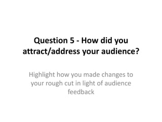 Question 5 - How did you
attract/address your audience?

 Highlight how you made changes to
 your rough cut in light of audience
              feedback
 