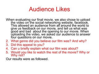 Audience Likes When evaluating our final movie, we also chose to upload the video on the social networking website, facebook. This allowed an audience from all around the world to give us feedback on our movie, and tell us what was good and bad  about the opening to our movie. When uploading the video, we asked our audience to answer four questions on our movie.  What genre did you believe our film was? And why? Did this appeal to you? Can u briefly explain what our film was about? Would you like to watch the rest of the movie? Why or Why not?  Our results were as followed. 