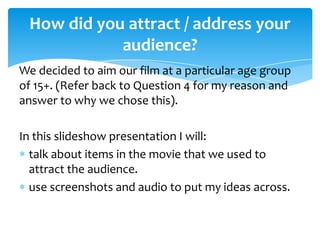 How did you attract / address your
audience?
We decided to aim our film at a particular age group
of 15+. (Refer back to Question 4 for my reason and
answer to why we chose this).

In this slideshow presentation I will:
talk about items in the movie that we used to
attract the audience.
use screenshots and audio to put my ideas across.

 
