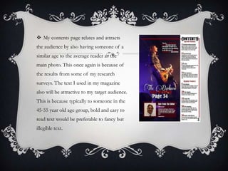  My contents page relates and attracts
the audience by also having someone of a
similar age to the average reader as the
main photo. This once again is because of
the results from some of my research
surveys. The text I used in my magazine
also will be attractive to my target audience.
This is because typically to someone in the
45-55 year old age group, bold and easy to
read text would be preferable to fancy but

illegible text.

 