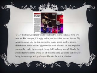 My double page spread would be attractive to my audience for a few
reasons. For example, it is a gig review, and therefore about a live act. My
research survey told me that my typical reader would like live acts, so
therefore an article about a gig would be ideal. The text on this page also
attracts the reader by once again being bold and easy to read. Finally, the
photos featured in the article are of men the same age as my audience, so
being the same age and gender would make the article relatable.

 