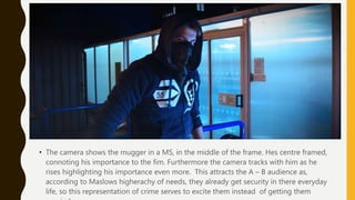 • The camera shows the mugger in a MS, in the middle of the frame. Hes centre framed,
connoting his importance to the fim. Furthermore the camera tracks with him as he
rises highlighting his importance even more. This attracts the A – B audience as,
according to Maslows higherachy of needs, they already get security in there everyday
life, so this representation of crime serves to excite them instead of getting them
 