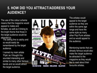 5. HOW DID YOU ATTRACT/ADDRESS YOUR
AUDIENCE?
The use of the colour scheme
means that the magazine would
appeal to males and
females, as well as it linking to
the bright theme that those in
the target audience would be
attracted to.
The artistes would
appeal to the target
audience as they are
within the same age
range and have the
same style as many
other Pop Punk artistes
and so would appeal to
the audience.
Mentioning bands that are
already famous would also
make the target audience
be attracted to the
magazine as they would
like to read about their
favourite artistes.
I named my main artiste
‘Flyte’ as I thought this
sounded interesting and
similar to many other famous
bands and so would attract
the target audience.
The selling line is catchy and
so would easily be
remembered by the target
audience.
 
