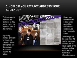 5. HOW DID YOU ATTRACT/ADDRESS YOUR
AUDIENCE?
Pull quotes would
appeal to the
audience as they
get an insight into
important parts of
the interview.
I have used
colour to make
it clear which
parts of the
interview are
questions, so
that it is easy to
follow.
My adding
humour to the title
of the page it
creates a lighter
atmosphere and
the audience
would warm
towards the
article.
Other images on
the page show the
band in less posed
positions and so
would appeal to the
audience as they
would see the
members in
different scenarios.
 