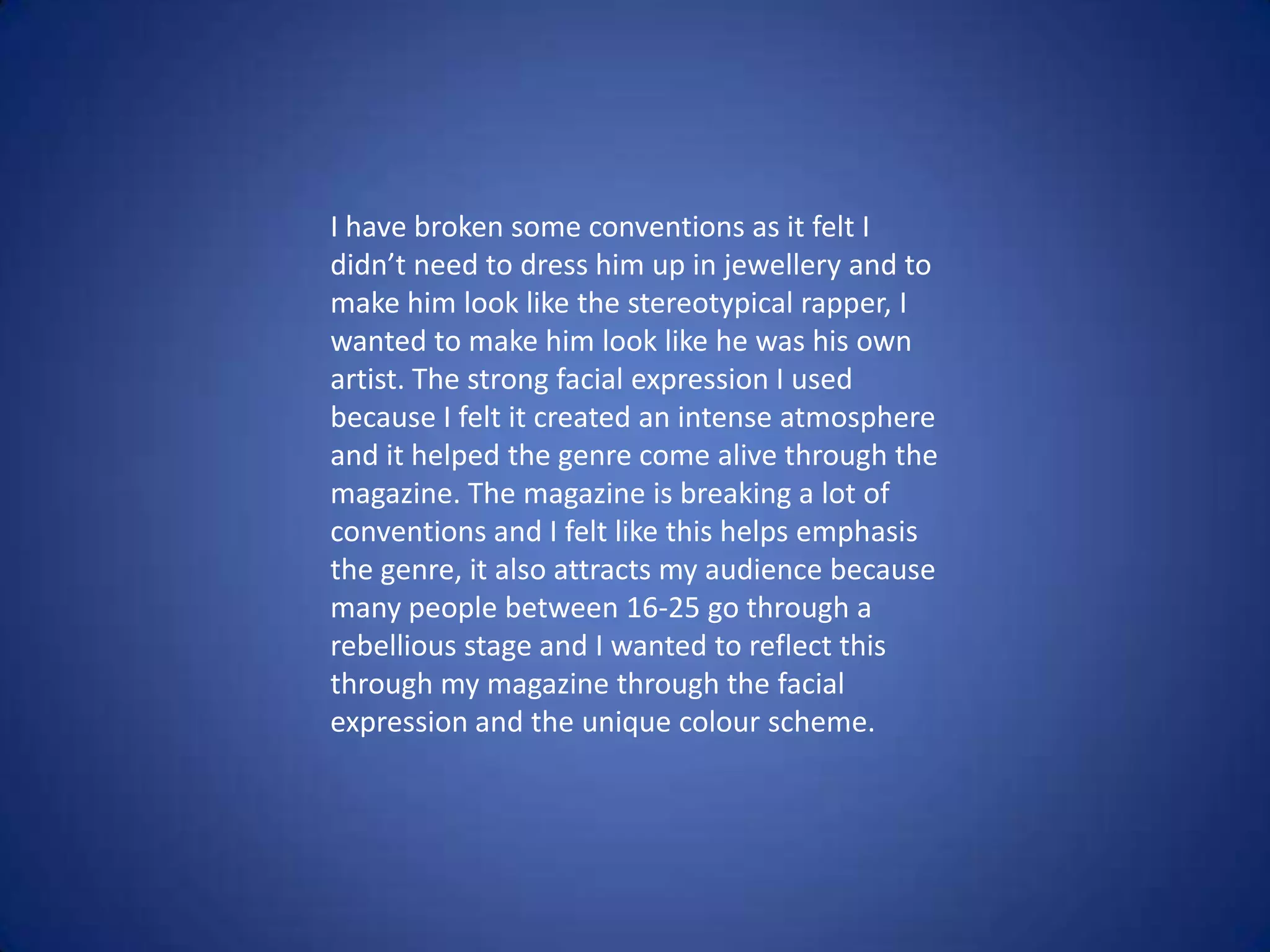 I have broken some conventions as it felt I
didn’t need to dress him up in jewellery and to
make him look like the stereotypical rapper, I
wanted to make him look like he was his own
artist. The strong facial expression I used
because I felt it created an intense atmosphere
and it helped the genre come alive through the
magazine. The magazine is breaking a lot of
conventions and I felt like this helps emphasis
the genre, it also attracts my audience because
many people between 16-25 go through a
rebellious stage and I wanted to reflect this
through my magazine through the facial
expression and the unique colour scheme.
 