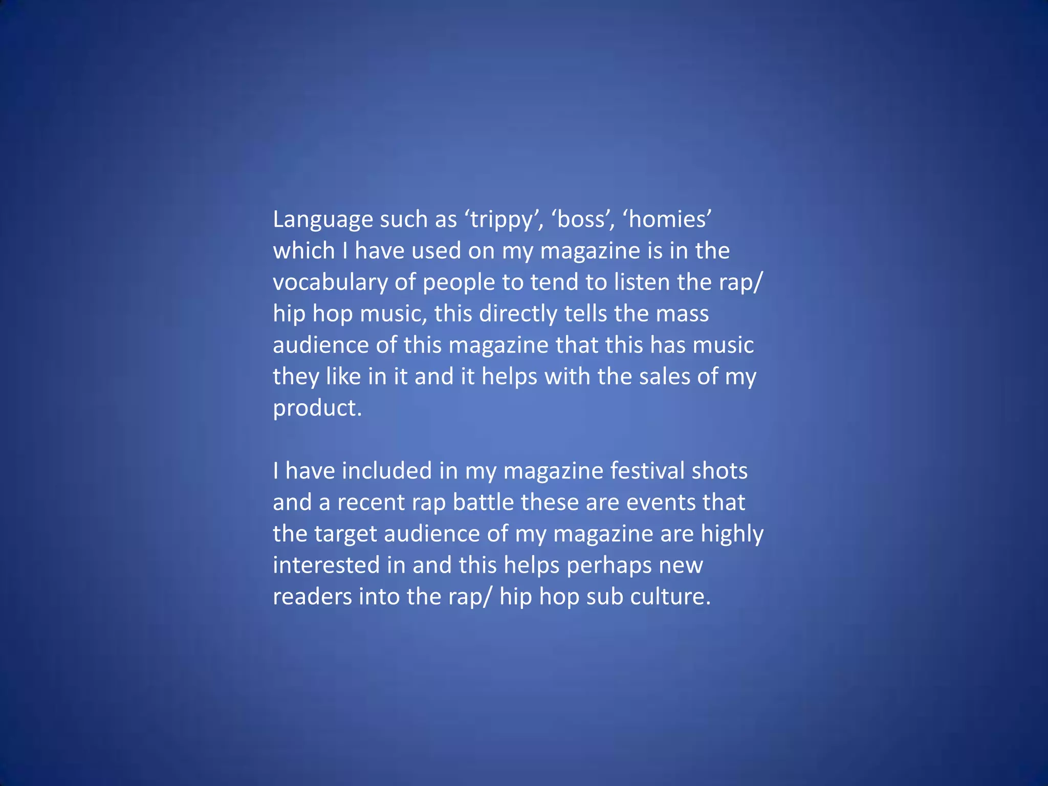 Language such as ‘trippy’, ‘boss’, ‘homies’
which I have used on my magazine is in the
vocabulary of people to tend to listen the rap/
hip hop music, this directly tells the mass
audience of this magazine that this has music
they like in it and it helps with the sales of my
product.
I have included in my magazine festival shots
and a recent rap battle these are events that
the target audience of my magazine are highly
interested in and this helps perhaps new
readers into the rap/ hip hop sub culture.
 
